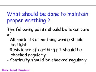 What should be done to maintain
proper earthing ?
The following points should be taken care
of:
- All contacts in earthing wiring should
be tight
- Resistance of earthing pit should be
checked regularly
- Continuity should be checked regularly
Safety Control Department
 