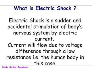 What is Electric Shock ?
Electric Shock is a sudden and
accidental stimulation of body’s
nervous system by electric
current.
Current will flow due to voltage
difference through a low
resistance i.e. the human body in
this case.
Safety Control Department
 