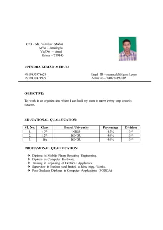 C/O – Mr. Sudhakar Muduli
At/Po – Jarasingha
Via/Dist – Angul
Orissa – 759143
UPENDRA KUMAR MUDULI
+919853978629 Email ID – penmuduli@gmail.com
+919439471979 Adhar no - 540974197605
OBJECTIVE:
To work in an organization where I can lead my team to move every step towards
success.
EDUCATIONAL QUALIFICATION:
SL No. Class Board /University Percentage Division
1. 10th NIOS 47% 3rd
2. 12th IGNOU 49% 3rd
3. BA IGNOU 49% 3rd
PROFESSIONAL QUALIFICATION:
 Diploma in Mobile Phone Repairing Engineering.
 Diploma in Computer Hardware.
 Training in Repairing of Electrical Appliances.
 Supervisor in Bushan steel limited at kirty engg. Works.
 Post Graduate Diploma in Computer Applications (PGDCA)
 