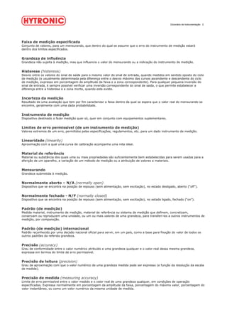 Dicionário de Instrumentação 2
Faixa de medição especificada
Conjunto de valores, para um mensurando, que dentro do qual se assume que o erro do instrumento de medição estará
dentro dos limites especificados.
Grandeza de influência
Grandeza não sujeita à medição, mas que influencia o valor do mensurando ou a indicação do instrumento de medição.
Histerese (histeresis)
Desvio entre os valores do sinal de saída para o mesmo valor do sinal de entrada, quando medidos em sentido oposto do ciclo
de medição (e usualmente determinada pela diferença entre o desvio máximo das curvas ascendente e descendente do ciclo
de medição, expresso em porcentagem da amplitude da faixa e a zona correspondente). Para qualquer pequena inversão do
sinal de entrada, é sempre possível verificar uma inversão correspondente do sinal de saída, o que permite estabelecer a
diferença entre a histerese e a zona morta, quando esta existe.
Incerteza da medição
Resultado de uma avaliação que tem por fim caracterizar a faixa dentro da qual se espera que o valor real do mensurando se
encontre, geralmente com uma dada probabilidade.
Instrumento de medição
Dispositivo destinado a fazer medição quer só, quer em conjunto com equipamentos suplementares.
Limites de erro permissível (de um instrumento de medição)
Valores extremos de um erro, permitidos pelas especificações, regulamentos, etc. para um dado instrumento de medição.
Linearidade (linearity)
Aproximação com a qual uma curva de calibração acompanha uma reta ideal.
Material de referência
Material ou substância dos quais uma ou mais propriedades são suficientemente bem estabelecidas para serem usadas para a
aferição de um aparelho, a variação de um método de medição ou a atribuição de valores a materiais.
Mensurando
Grandeza submetida à medição.
Normalmente aberto – N/A (normally open)
Dispositivo que se encontra na posição de repouso (sem alimentação, sem excitação), no estado desligado, aberto (“off”).
Normalmente fechado - N/F (normally closed)
Dispositivo que se encontra na posição de repouso (sem alimentação, sem excitação), no estado ligado, fechado (“on”).
Padrão (de medição)
Medida material, instrumento de medição, material de referência ou sistema de medição que definem, concretizam,
conservam ou reproduzem uma unidade, ou um ou mais valores de uma grandeza, para transferi-los a outros instrumentos de
medição, por comparação.
Padrão (de medição) internacional
Padrão reconhecido por uma decisão nacional oficial para servir, em um país, como a base para fixação do valor de todos os
outros padrões da referida grandeza.
Precisão (accuracy)
Grau de conformidade entre o valor numérico atribuído e uma grandeza qualquer e o valor real dessa mesma grandeza,
expressa em termos do limite de erro permissível.
Precisão de leitura (precision)
Grau de aproximação com que o valor numérico de uma grandeza medida pode ser expresso (e função da resolução da escala
de medida).
Precisão de medida (measuring accuracy)
Limite de erro permissível entre o valor medido e o valor real de uma grandeza qualquer, em condições de operação
especificadas. Expressa normalmente em porcentagem da amplitude da faixa, porcentagem do máximo valor, porcentagem do
valor instantâneo, ou como um valor numérico da mesma unidade de medida.
 