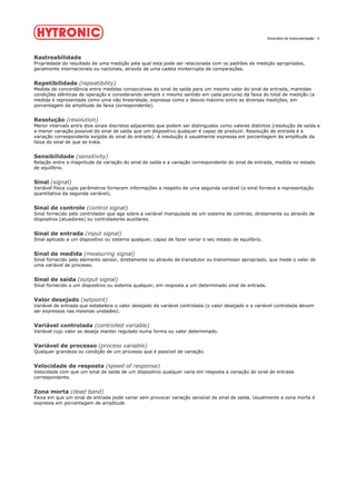 Dicionário de Instrumentação 3
Rastreabilidade
Propriedade do resultado de uma medição pela qual esta pode ser relacionada com os padrões de medição apropriados,
geralmente internacionais ou nacionais, através de uma cadeia ininterrupta de comparações.
Repetibilidade (repeatibility)
Medida de concordância entre medidas consecutivas do sinal de saída para um mesmo valor do sinal de entrada, mantidas
condições idênticas de operação e considerando sempre o mesmo sentido em cada percurso da faixa do total de medição (a
medida é representada como uma não linearidade, expressa como o desvio máximo entre as diversas medições, em
porcentagem da amplitude da faixa correspondente).
Resolução (resolution)
Menor intervalo entre dois sinais discretos adjacentes que podem ser distinguidos como valores distintos (resolução de saída e
a menor variação possível do sinal de saída que um dispositivo qualquer é capaz de produzir. Resolução de entrada é a
variação correspondente exigida do sinal de entrada). A resolução é usualmente expressa em porcentagem da amplitude da
faixa do sinal de que se trata.
Sensibilidade (sensitivity)
Relação entre a magnitude da variação do sinal de saída e a variação correspondente do sinal de entrada, medida no estado
de equilíbrio.
Sinal (signal)
Variável física cujos parâmetros fornecem informações a respeito de uma segunda variável (o sinal fornece a representação
quantitativa da segunda variável).
Sinal de controle (control signal)
Sinal fornecido pelo controlador que age sobre a variável manipulada de um sistema de controle, diretamente ou através de
dispositivo (atuadores) ou controladores auxiliares.
Sinal de entrada (input signal)
Sinal aplicado a um dispositivo ou sistema qualquer, capaz de fazer variar o seu estado de equilíbrio.
Sinal de medida (measuring signal)
Sinal fornecido pelo elemento sensor, diretamente ou através de transdutor ou transmissor apropriado, que mede o valor de
uma variável de processo.
Sinal de saída (output signal)
Sinal fornecido a um dispositivo ou sistema qualquer, em resposta a um determinado sinal de entrada.
Valor desejado (setpoint)
Variável de entrada que estabelece o valor desejado da variável controlada (o valor desejado e a variável controlada devem
ser expressos nas mesmas unidades).
Variável controlada (controlled variable)
Variável cujo valor se deseja manter regulado numa forma ou valor determinado.
Variável de processo (process variable)
Qualquer grandeza ou condição de um processo que é passível de variação.
Velocidade de resposta (speed of response)
Velocidade com que um sinal de saída de um dispositivo qualquer varia em resposta a variação do sinal de entrada
correspondente.
Zona morta (dead band)
Faixa em que um sinal de entrada pode variar sem provocar variação sensível de sinal de saída. Usualmente a zona morta é
expressa em porcentagem de amplitude
 