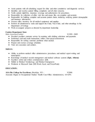 ● Assist patients with all scheduling request for clinic and other consultative and diagnostic services.
● Identifies and resolves patient billing complaints and all other concerns.
● Verify patient eligibility, insurance coverage and authorization for procedures.
● Responsible for collection of office visit fees and ensure files are complete and accurate.
● Responsible for building complete and accurate patient charts, including verifying patient demographic
and insurance information.
● Oversee office inventory for all medical equipment and supplies.
● Perform all administrative tasks and support the Chair, Vice-Chair, and other attendings in the
Department of Urology
● Work on assigned projects as directed by department leadership.
Cookies Department Store
Sales Associate/Cashier 9/1999 - 2009
● Provided excellent customer service by assisting with clothing selections and payments.
● Performed cash and credit transactions within a fast paced environment.
● Responsible for solving customer problems when needed.
● Prepare and oversee coverage schedules.
● Train new associates and cashiers.
SKILLS:
● Ability to perform medical office administration procedures, and medical report writing and
transcription
● Knowledge of medical records management and medical software systems (Epic, Athena)
● Excellent verbal and written communication skills.
● Skilled in Medical Terminology and Medical Emergencies
● Proficient in Microsoft Suite (MS Word, Excel, and PowerPoint)
EDUCATION:
ASA-The College for Excellence, Brooklyn, NY - 9/2008
Associate Degree in Occupational Studies/ Health Care Office Administration, 4.0 GPA
 