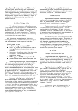 3
output of renewable energy sources over a 72-hour period
with more than 90 percent accuracy. The data helps grid
operators calculate power demand in their networks and fairly
exactly order the amount of additional electricity required in
advance. [5]
It is now possible for similar forecasting efforts to
be performed by real-time analytics or for such a system to
benefit from the real-time processing capabilities of in-
memory technology.
Real-Time Pricing & Billing
We understand as customers and employees of the
Energy industry that electricity pricing is variable throughout
the time of day. “Nearly all retail consumers, however, are
charged some average price that does not reflect the
wholesale price at the time of consumption. “[23]
Real-time
pricing offers the consumer the opportunity for cost savings
by reacting to wholesale market pricing.
RTP also enables Demand Response programs by
providing the consumer and utilities transparency in actual
load, better alignment of rates to the cost of services. [24]
Benefits of RTP include:
 A choice in energy providers per RTP
 Unlock the potential for demand response (DR) to
save capital and operational costs and empower
consumers
 Better match of retail rates to cost of service creates
transparency, unleashes DR (and distributed
generation & storage)
 FERC suggests ~20% DR capacity is achievable
 Historically, DR used to manage system peak load
Historically, meters have only reported consumption
in 15 minute intervals, submitting the data daily, and third-
party systems have been utilized to process billing and
consumption as batch jobs. Smart meters instead offer the
ability to monitor consumption and billing immediately. These
meters can produce a continuous stream of data and as a result
the opportunity exists for “…Energy providers to offer new
flexibility to their consumers. Rather than getting an invoice
once a year with real energy consumption, the consumer is
able to track its energy consumption at least on daily basis.” [6]
In-memory technology can be utilized to provide
pricing & billing details in real-time, i.e. each time the
consumer logs in, meter readings are aggregated on-the-fly via
sub second queries without the need for pre-aggregated totals.
“…only raw meter data and no pre-aggregation totals” need to
be stored so “There is no need to store either daily or monthly
consumption aggregates to improve performance. This
redundancy-free way of storing only raw data minimizes
storage demands and eliminates the need for updating totals
by the application explicitly.” [6]
The need to process data quickly will become
paramount as the number of installed smart meters increases,
customers will begin to demand access to wholesale pricing
and utilities will offer RTP as a common practice.
Alarm Management
Remote Energy Monitoring systems are commonly
used to receive remote signals and measurement thresholds
which are sent from meters as events to be processed as
alarms to be sent to an administrator or operator. [12]
These events are typically cross-referenced against
customer defined business rules and provide a decision-
making capability. For example, if the battery power of a
system falls below 75% contact the operator via email, phone,
or perhaps a product recommendation is generated and sent to
the customer as part of a marketing campaign.
The advent of the smart meter and support for other
use cases such as demand response and RTP will increase the
importance of alarming functionality. The necessity for real-
time processing of these events, such as the ability to
automatically shut down a remote system, especially for
critical infrastructure systems will have to be supported by
underlying technologies capable of immediate responsiveness
utilizing high performance event handling.
IV. Big Data
The Smart Grid generates Big Data.
The term Big Data can be best described as “…data
that exceeds the processing capacity of conventional database
systems. The data is too big, moves too fast, or doesn’t fit the
structures of your database architectures. To gain value from
this data, you must choose an alternative way to process it.”
[22]
Typically when discussing Big Data we will hear of
the “Three Vs” Volume, Velocity, and Variety. In brief, the
Volume required to be categorized as Big Data is
approximately 3 TB or more of data circa 2013. Velocity on
the other hand is a vague metric and can be summarized as
any amount of work that must be done to ingest, store,
transform, retrieve, or report data. Finally, Variety can be
viewed as the multiple formats data can be received or stored
as. An example would be various meters all communicating a
kWh in various storage formats such as Xml or Comma
Separated Value CSV.
It is important to note that one does not have to
possess all three of the “Vs” in order to have Big Data.
 