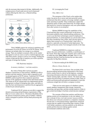 6
only the necessary data instead of all data. Additionally, the
compute power of each node (server) can be harnessed
without affecting the other a.k.a. a Shared-nothing
architecture.
Figure 3
Third, IMDBS support the analytical capabilities and
performance of an OLAP system via an OLTP schema. These
schemas can include either row storage or as columnar
storage. There are multiple in-memory offers on the market
that appeal to such use cases as well as a hybrid approach and
offer both column- storage as well as row-storage. Pending the
volume of data and the type of analytics you wish to perform,
each type of storage has its place.
VIII. Real-time Analytics
In-memory databases = real-time analytics.
By virtue of being able to process an entire
database’s transactions in main memory, IMDBS are able to
perform real-time analytics, both as data is ingested as well
on-demand against an OLTP schema. Traditional OLTP based
RDBMS could not perform these analytical operations
because of the significant overhead of the disk-based systems.
This meant an OLAP schema had to be implemented and the
management overhead of designing data cubes, and tables to
store the facts and dimensions to perform the pre-aggregation
of data for pre-selected queries.
Traditional OLAP systems are not able to support the
dynamic processing and performance requirements of Big
Data or it is too costly to do so. This lack of flexibility led to
the advent of analytical systems such as NoSQL’s Hadoop
which is designed to perform off-line batch processing and
analytics.
IX. Leveraging the Cloud
Time, Effort, Cost
The emergence of the Cloud, as the modern data
center, has given rise to newer and more powerful system
architectures that allow systems to leverage multiple compute
nodes operating in parallel. These architectures support the
ubiquitous nature of data in the Smart Grid. No longer should
data merely be viewed as belonging to only one system hidden
from other systems in an enterprise.
Modern IMDBS leverage the capabilities of the
Cloud and base their system architectures on the power of
horizontal-scalability and a shared-nothing architecture. This
is not to say that these technologies cannot be deployed on
physical hardware, or virtual machines in a private data center,
but when considering Time, Effort, and Costs the choice to
deploy these systems on a Cloud provider’s IaaS offer is
attractive; especially at the point of initial deployment. The
Cloud can become costly if not managed correctly in the long-
term.
Traditional RDBMS by comparison could not
achieve the same architectures, scalability, or performance of
the Cloud. Those that could come remotely close could not do
so within the same Time, Effort, or Costs. Thus it is my
contention that the Cloud has become the new data center;
especially for Big Data solutions.
X. Decision-making & the OODA Loop
Observe, Orient, Decide, Act
The Smart Grid is non-linear. One can think of the
decision-making and processing requirements of the Smart
Grid in similar terms to a driver on the highway; constantly
processing information about the road conditions, weather,
vehicle warning lights, and other vehicles. The Smart grid also
requires the processing of continuous streams of data, many of
which can be processed and analyzed immediately, to provide
continuous insight that will allow a company to action.
“There are two main aspects of a database systems,
namely database management (data storage, transaction
processing, and querying), and data mining (analysis of data to
gain certain knowledge or facilitate certain decision making).”
[7]
The concepts of Real-time analytics and Decision-
making systems are not proprietary to any one industry. It is
first a concept of time-scale and customer maneuverability
that allows one to become oriented in a competitive situation.
Second; this is a time-based strategy supported by analytical
systems that are capable of processing large volumes of data.
I will further summarize real-time analytics as the ability to
quickly perform decision-making against current
environmental conditions and events.
 