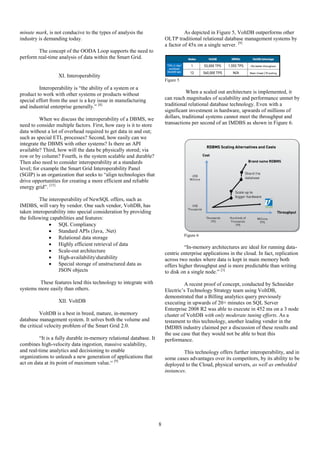 8
minute mark, is not conducive to the types of analysis the
industry is demanding today.
The concept of the OODA Loop supports the need to
perform real-time analysis of data within the Smart Grid.
XI. Interoperability
Interoperability is “the ability of a system or a
product to work with other systems or products without
special effort from the user is a key issue in manufacturing
and industrial enterprise generally.” [8]
When we discuss the interoperability of a DBMS, we
need to consider multiple factors. First, how easy is it to store
data without a lot of overhead required to get data in and out;
such as special ETL processes? Second, how easily can we
integrate the DBMS with other systems? Is there an API
available? Third, how will the data be physically stored; via
row or by column? Fourth, is the system scalable and durable?
Then also need to consider interoperability at a standards
level; for example the Smart Grid Interoperability Panel
(SGIP) is an organization that seeks to “align technologies that
drive opportunities for creating a more efficient and reliable
energy grid”. [15]
The interoperability of NewSQL offers, such as
IMDBS, will vary by vendor. One such vendor, VoltDB, has
taken interoperability into special consideration by providing
the following capabilities and features:
 SQL Compliancy
 Standard APIs (Java, .Net)
 Relational data storage
 Highly efficient retrieval of data
 Scale-out architecture
 High-availabilitydurability
 Special storage of unstructured data as
JSON objects
These features lend this technology to integrate with
systems more easily than others.
XII. VoltDB
VoltDB is a best in breed, mature, in-memory
database management system. It solves both the volume and
the critical velocity problem of the Smart Grid 2.0.
“It is a fully durable in-memory relational database. It
combines high-velocity data ingestion, massive scalability,
and real-time analytics and decisioning to enable
organizations to unleash a new generation of applications that
act on data at its point of maximum value.“ [9]
As depicted in Figure 5, VoltDB outperforms other
OLTP traditional relational database management systems by
a factor of 45x on a single server. [9]
Figure 5
When a scaled out architecture is implemented, it
can reach magnitudes of scalability and performance unmet by
traditional relational database technology. Even with a
significant investment in hardware, upwards of millions of
dollars, traditional systems cannot meet the throughput and
transactions per second of an IMDBS as shown in Figure 6.
Figure 6
“In-memory architectures are ideal for running data-
centric enterprise applications in the cloud. In fact, replication
across two nodes where data is kept in main memory both
offers higher throughput and is more predictable than writing
to disk on a single node.” [3]
A recent proof of concept, conducted by Schneider
Electric’s Technology Strategy team using VoltDB,
demonstrated that a Billing analytics query previously
executing in upwards of 20+ minutes on SQL Server
Enterprise 2008 R2 was able to execute in 452 ms on a 3 node
cluster of VoltDB with only moderate tuning efforts. As a
testament to this technology, another leading vendor in the
IMDBS industry claimed per a discussion of these results and
the use case that they would not be able to beat this
performance.
This technology offers further interoperability, and in
some cases advantages over its competitors, by its ability to be
deployed to the Cloud, physical servers, as well as embedded
instances.
 