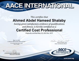 Valerie Venters, CCP
Chair, Certification Board
This certifies that
Ahmed Abdel Hameed Shalaby
having given satisfactory evidence of qualifications
and fitness, is hereby certified as a
Certified Cost Professional
Originally certified May 10, 2015 No. 4377
May 11, 2015
In Witness Whereof Our Hand and Seal
This Certificate Expires: May 11, 2018
AACE ID: 194580
 