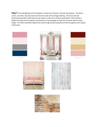 Step	
  7:	
  The	
  soft	
  lighting	
  of	
  the	
  chandeliers	
  creates	
  the	
  romantic,	
  intimate	
  atmosphere.	
  	
  The	
  blush,	
  
cream,	
  and	
  other	
  neutrals	
  match	
  the	
  feminine	
  style	
  of	
  the	
  vintage	
  clothing.	
  	
  The	
  brick	
  wall	
  and	
  
distressed	
  wood	
  floor	
  adds	
  interest	
  and	
  creates	
  an	
  idea	
  of	
  an	
  antique	
  atmosphere.	
  There	
  will	
  be	
  a	
  
playlist	
  of	
  songs	
  that	
  are	
  popular	
  and	
  favorites	
  of	
  many	
  people	
  to	
  make	
  the	
  customer	
  want	
  to	
  shop	
  
longer.	
  The	
  stores	
  aesthetics	
  depicts	
  the	
  brand	
  image	
  by	
  portraying	
  femininity	
  throughout	
  every	
  aspect	
  
of	
  the	
  store.	
  	
  	
  
	
  
	
  	
  	
  	
  	
  	
  	
  	
  	
  	
  	
  	
  	
  	
  	
  	
  	
  	
  	
  	
  	
  	
  	
  	
  	
  	
  	
  	
  	
  	
   	
  	
  	
  	
  	
  	
  	
  	
  	
  	
  	
  	
  	
  	
  	
  	
  	
  	
  	
  	
  	
   	
  	
  	
  	
  	
  	
  	
  	
  	
  	
  	
  	
  	
  	
  
	
  	
  	
  	
  	
  	
  	
   	
   	
   	
  	
  	
  	
  	
  	
  	
  	
  	
  	
  	
  	
  	
   	
  
	
  
	
  	
  	
  	
   	
   	
   	
   	
  	
  
 
