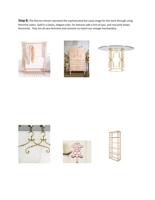 Step	
  8:	
  The	
  fixtures	
  chosen	
  represent	
  the	
  sophisticated	
  but	
  sassy	
  image	
  for	
  the	
  store	
  through	
  using	
  
feminine	
  colors.	
  Gold	
  is	
  a	
  classic,	
  elegant	
  color,	
  fur	
  textures	
  add	
  a	
  hint	
  of	
  sass,	
  and	
  rose	
  pink	
  shows	
  
femininity.	
  	
  They	
  are	
  all	
  very	
  feminine	
  and	
  romantic	
  to	
  match	
  our	
  vintage	
  merchandise.	
   	
   	
  
	
   	
   	
   	
   	
   	
  
	
   	
   	
  	
  	
  	
  	
  	
  	
  	
  	
  	
  	
  	
  	
   	
  	
  	
  	
  	
  	
  	
  	
  	
  	
  	
  	
  	
  	
  	
  	
  	
  	
  	
  	
  	
  	
  
	
  
	
  
	
  
	
  
	
  
	
  
	
  
	
  
	
  	
  	
  	
  	
  	
  	
  	
  	
  	
  	
  	
  	
  	
  	
  	
  	
  	
  	
  	
   	
  	
  	
  	
  	
  	
  	
  	
  	
  	
   	
  
	
  
	
  
	
  
 