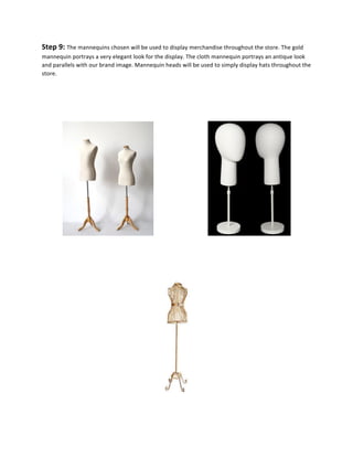 Step	
  9:	
  The	
  mannequins	
  chosen	
  will	
  be	
  used	
  to	
  display	
  merchandise	
  throughout	
  the	
  store.	
  The	
  gold	
  
mannequin	
  portrays	
  a	
  very	
  elegant	
  look	
  for	
  the	
  display.	
  The	
  cloth	
  mannequin	
  portrays	
  an	
  antique	
  look	
  
and	
  parallels	
  with	
  our	
  brand	
  image.	
  Mannequin	
  heads	
  will	
  be	
  used	
  to	
  simply	
  display	
  hats	
  throughout	
  the	
  
store.	
  
	
  
	
  
	
  
	
  	
   	
   	
   	
  
	
  
	
  
	
  
	
  
	
  
 