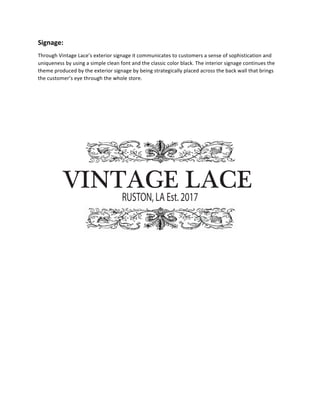 Signage:	
  	
  
Through	
  Vintage	
  Lace’s	
  exterior	
  signage	
  it	
  communicates	
  to	
  customers	
  a	
  sense	
  of	
  sophistication	
  and	
  
uniqueness	
  by	
  using	
  a	
  simple	
  clean	
  font	
  and	
  the	
  classic	
  color	
  black.	
  The	
  interior	
  signage	
  continues	
  the	
  
theme	
  produced	
  by	
  the	
  exterior	
  signage	
  by	
  being	
  strategically	
  placed	
  across	
  the	
  back	
  wall	
  that	
  brings	
  
the	
  customer’s	
  eye	
  through	
  the	
  whole	
  store.	
  	
  
	
  
	
  
	
  
VINTAGE  LACE
RUSTON, LA Est. 2017
 