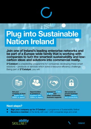Join one of Ireland’s leading enterprise networks and
be part of a Europe-wide family that is working with
companies to turn the smartest sustainability and low-
carbon ideas and solutions into commercial reality.
2°Catalyst is a leadership programme for companies developing these smart
solutions – products or services which solve a resource efficiency challenge.
Being part of 2°Catalyst, you will:
Next steps?
	 Sign your company up for 2°Catalyst – a programme of Sustainability Skillnet
	 Become a member of the family with over 1,000 companies large and small.
Plug into Sustainable
Nation Ireland
Get your
company in front
of buyers with
€500m to spend
Opportunities
to present to
investors with
€250m to deploy
Connect to €150m
in grant and
other sustainable
business supports
Get access to
proven business
leaders’ advice
and connectivity
Sustainability Skillnet is a training network
focusing on the development of talent in the
sustainability sector. Sustainable Nation Ireland
is the promoter of Sustainability Skillnet.
 