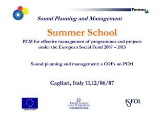 Sound Planning and Management
Summer School
PCM for effective management of programmes and projects
under the European Social Fund 2007 – 2013
Sound planning and management: a COPs on PCM
Cagliari, Italy 11,12/06/07
 