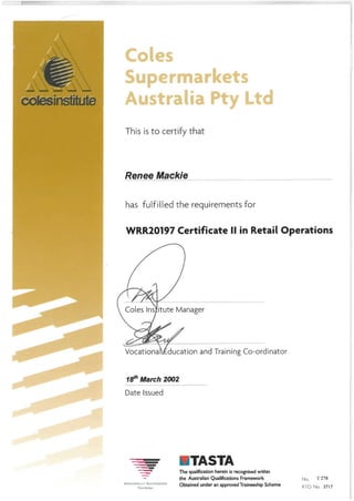 This isto certify that
Renee Mackie
has fulfilled the requirements for
WRR20197 Certificate II in Retail Operations
Coles Ins itute Manager
Vocationa ducation and Training Co-ordinator
18th March 2002
Date Issued
TASTA
NATIONALLY RECOGNISED
TRAINING
The qualification herein is recognised within
the Australian Qualifications Framework No. T 278
Obtained under an approved Traineeship Scheme pj0 ^ 3717
 