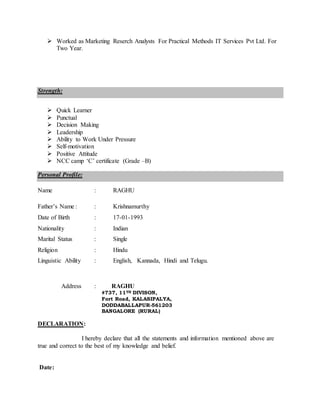  Worked as Marketing Reserch Analysts For Practical Methods IT Services Pvt Ltd. For
Two Year.
Strength:
 Quick Learner
 Punctual
 Decision Making
 Leadership
 Ability to Work Under Pressure
 Self-motivation
 Positive Attitude
 NCC camp ‘C’ certificate (Grade –B)
Personal Profile:
Name : RAGHU
Father’s Name : : Krishnamurthy
Date of Birth : 17-01-1993
Nationality : Indian
Marital Status : Single
Religion : Hindu
Linguistic Ability : English, Kannada, Hindi and Telugu.
Address : RAGHU
#737, 11TH DIVISON,
Fort Road, KALASIPALYA,
DODDABALLAPUR-561203
BANGALORE (RURAL)
DECLARATION:
I hereby declare that all the statements and information mentioned above are
true and correct to the best of my knowledge and belief.
Date:
 