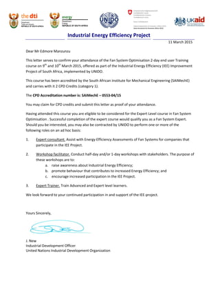 Industrial Energy Efficiency Project
11 March 2015
Dear Mr Edmore Manzunzu
This letter serves to confirm your attendance of the Fan System Optimisation 2-day end user Training
course on 9th
and 10th
March 2015, offered as part of the Industrial Energy Efficiency (IEE) Improvement
Project of South Africa, implemented by UNIDO.
This course has been accredited by the South African Institute for Mechanical Engineering (SAIMechE)
and carries with it 2 CPD Credits (category 1).
The CPD Accreditation number is: SAIMechE – 0553-04/15
You may claim for CPD credits and submit this letter as proof of your attendance.
Having attended this course you are eligible to be considered for the Expert Level course in Fan System
Optimisation . Successful completion of the expert course would qualify you as a Fan System Expert.
Should you be interested, you may also be contracted by UNIDO to perform one or more of the
following roles on an ad hoc basis:
1. Expert consultant. Assist with Energy Efficiency Assessments of Fan Systems for companies that
participate in the IEE Project.
2. Workshop facilitator. Conduct half-day and/or 1-day workshops with stakeholders. The purpose of
these workshops are to:
a. raise awareness about Industrial Energy Efficiency;
b. promote behaviour that contributes to increased Energy Efficiency; and
c. encourage increased participation in the IEE Project.
3. Expert Trainer. Train Advanced and Expert level learners.
We look forward to your continued participation in and support of the IEE-project.
Yours Sincerely,
J. New
Industrial Development Officer
United Nations Industrial Development Organization
 