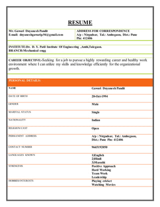 RESUME
Mr. Gawari Dnyanesh Pandit
E-mail: dnyaneshgawarip.94@gmail.com
ADDRESS FOR CORRESPONDENCE
A/p : Nirgudsar, Tal.: Ambegaon, Dist.: Pune
Pin: 412406
INSTITUTE:Dr. D. Y. Patil Institute Of Engineering ,Ambi,Talegaon.
BRANCH:Mechanical engg
CAREER OBJECTIVE:-Seeking for a job to pursue a highly rewarding career and healthy work
environment where I can utilize my skills and knowledge efficiently for the organizational
growth.
PERSONAL DETAILS:
NAME Gawari Dnyanesh Pandit
DATE OF BIRTH 28-Oct-1994
GENDER Male
MARITAL STATUS Single
NATIONALITY Indian
RELIGION/CAST Open
PERMANENT ADDRESS A/p : Nirgudsar, Tal.: Ambegaon,
Dist.: Pune Pin: 412406
CONTACT NUMBER 9665192050
LANGUAGES KNOWN 1)English
2)Hindi
3)Marathi
STRENGTHS Positive Approach
Hard Working
Team Work
Leadership
HOBBIES/INTERESTS Playing cricket
Watching Movies
 