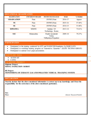 EDUCATIONAL QUALIFICATION
EXAMINATION UNIVERSITY/BOARD INSTITUTE/COLLEGE YEAR % MARKS
GRADUATION Pune DYPIET,Pune 2016-17 Appear
TE Pune DYPIET,Pune 2015-16 57.46%
SE Pune DYPIET,Pune 2014-15 51.06%
DIPLOMA MSBTE Institute Of
Technology, Kuran
2013-14 73.61%
SSC Maharashtra Pandit Jawaherlal
Nehru
Vidhyalaya,Nirgudsar
2009-10 79.27%
PARTICIPATION
 Participated in the training conducted by GTT and NASSCOM foundation by BARCLAYS.
 Participated in workshop training program on “Automotive Dynamics” (ELITE TECHNO GROUP)
 Participated in national level paper presentation.
SOFTWARE SKILL
 AUTOCAD
 CATIA
ACADEMIC PROJECT
Diploma Project:
PIPING INSPECTION ROBOT
BE Project:
MONITORING OF EXHAUST GAS AND POLLUTED VEHICAL TRACKING SYSTEM
DECLARATION
I hereby declare that the above-mentioned information is correct up to my knowledge and I bear the
responsibility for the correctness of the above-mentioned particulars.
Date:
Place: (Gawari Dnyanesh Pandit)
 