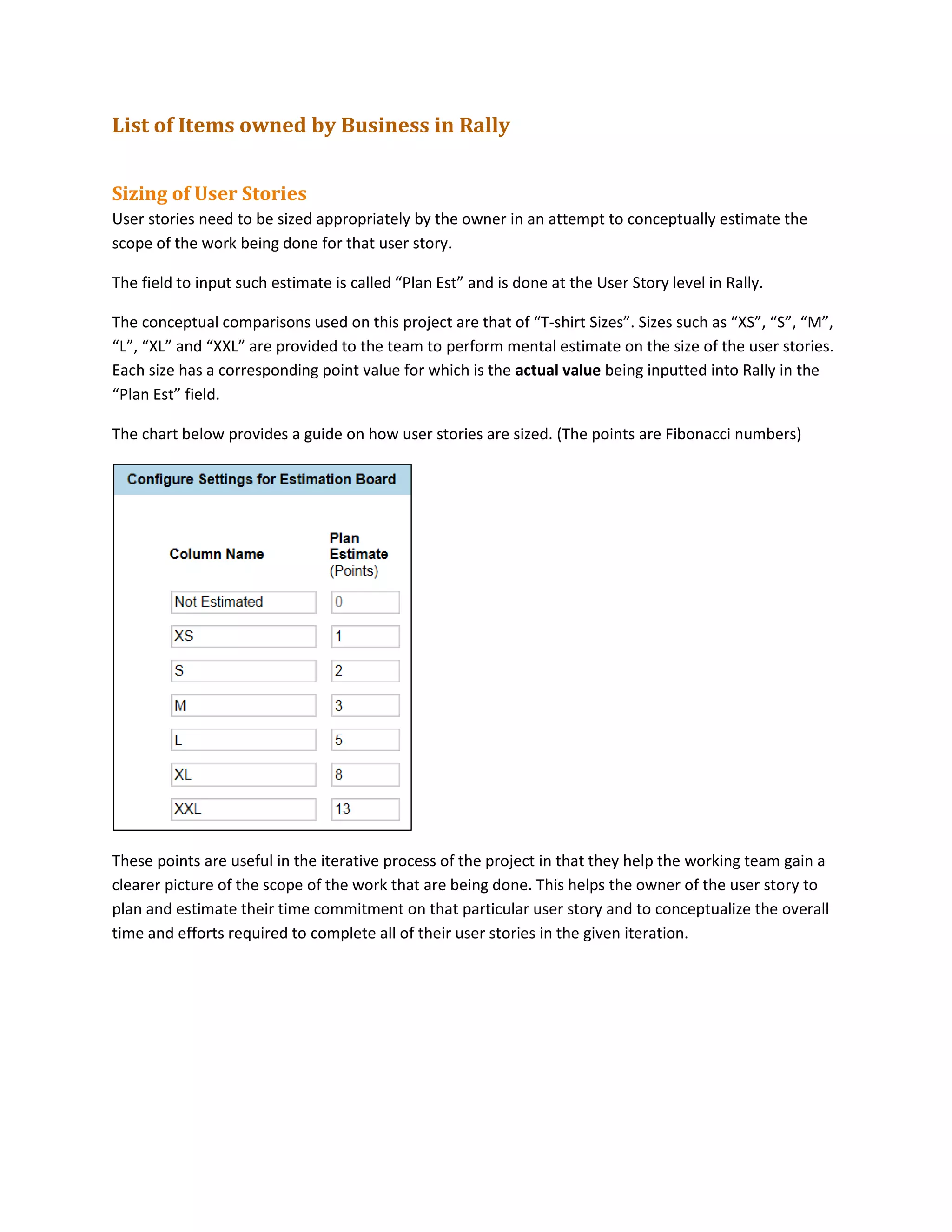 List of Items owned by Business in Rally
Sizing of User Stories
User stories need to be sized appropriately by the owner in an attempt to conceptually estimate the
scope of the work being done for that user story.
The field to input such estimate is called “Plan Est” and is done at the User Story level in Rally.
The conceptual comparisons used on this project are that of “T-shirt Sizes”. Sizes such as “XS”, “S”, “M”,
“L”, “XL” and “XXL” are provided to the team to perform mental estimate on the size of the user stories.
Each size has a corresponding point value for which is the actual value being inputted into Rally in the
“Plan Est” field.
The chart below provides a guide on how user stories are sized. (The points are Fibonacci numbers)
These points are useful in the iterative process of the project in that they help the working team gain a
clearer picture of the scope of the work that are being done. This helps the owner of the user story to
plan and estimate their time commitment on that particular user story and to conceptualize the overall
time and efforts required to complete all of their user stories in the given iteration.
 