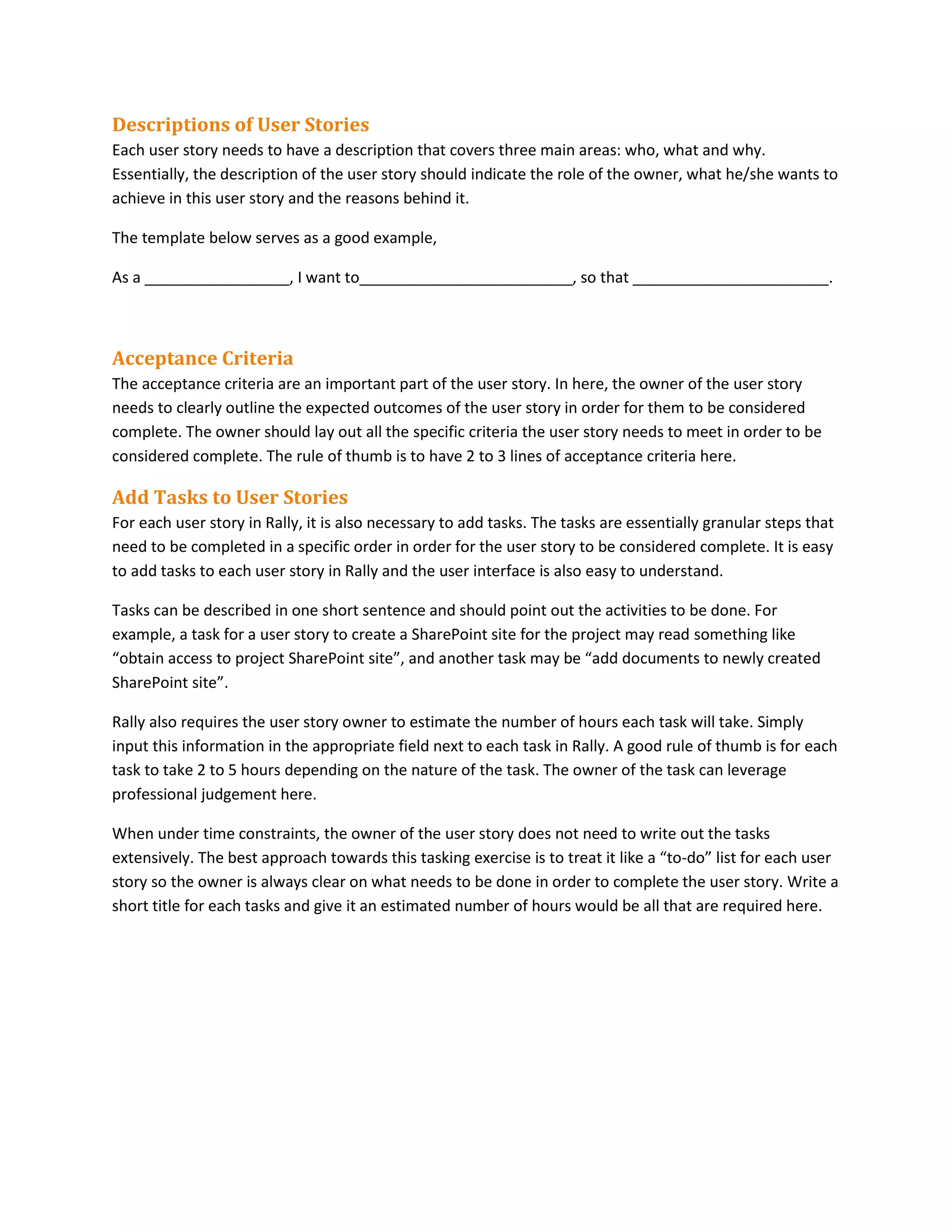 Descriptions of User Stories
Each user story needs to have a description that covers three main areas: who, what and why.
Essentially, the description of the user story should indicate the role of the owner, what he/she wants to
achieve in this user story and the reasons behind it.
The template below serves as a good example,
As a _________________, I want to_________________________, so that _______________________.
Acceptance Criteria
The acceptance criteria are an important part of the user story. In here, the owner of the user story
needs to clearly outline the expected outcomes of the user story in order for them to be considered
complete. The owner should lay out all the specific criteria the user story needs to meet in order to be
considered complete. The rule of thumb is to have 2 to 3 lines of acceptance criteria here.
Add Tasks to User Stories
For each user story in Rally, it is also necessary to add tasks. The tasks are essentially granular steps that
need to be completed in a specific order in order for the user story to be considered complete. It is easy
to add tasks to each user story in Rally and the user interface is also easy to understand.
Tasks can be described in one short sentence and should point out the activities to be done. For
example, a task for a user story to create a SharePoint site for the project may read something like
“obtain access to project SharePoint site”, and another task may be “add documents to newly created
SharePoint site”.
Rally also requires the user story owner to estimate the number of hours each task will take. Simply
input this information in the appropriate field next to each task in Rally. A good rule of thumb is for each
task to take 2 to 5 hours depending on the nature of the task. The owner of the task can leverage
professional judgement here.
When under time constraints, the owner of the user story does not need to write out the tasks
extensively. The best approach towards this tasking exercise is to treat it like a “to-do” list for each user
story so the owner is always clear on what needs to be done in order to complete the user story. Write a
short title for each tasks and give it an estimated number of hours would be all that are required here.
 