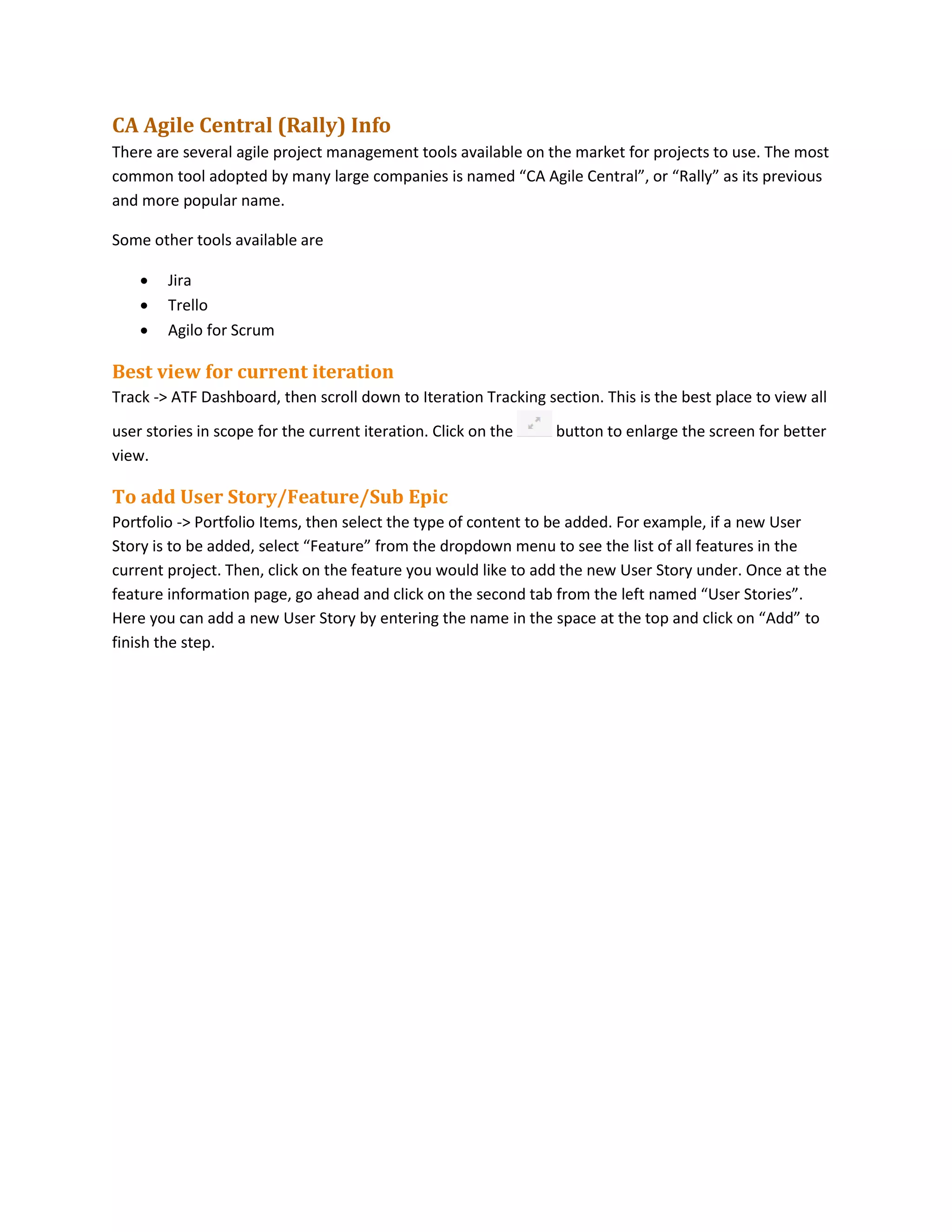 CA Agile Central (Rally) Info
There are several agile project management tools available on the market for projects to use. The most
common tool adopted by many large companies is named “CA Agile Central”, or “Rally” as its previous
and more popular name.
Some other tools available are
 Jira
 Trello
 Agilo for Scrum
Best view for current iteration
Track -> ATF Dashboard, then scroll down to Iteration Tracking section. This is the best place to view all
user stories in scope for the current iteration. Click on the button to enlarge the screen for better
view.
To add User Story/Feature/Sub Epic
Portfolio -> Portfolio Items, then select the type of content to be added. For example, if a new User
Story is to be added, select “Feature” from the dropdown menu to see the list of all features in the
current project. Then, click on the feature you would like to add the new User Story under. Once at the
feature information page, go ahead and click on the second tab from the left named “User Stories”.
Here you can add a new User Story by entering the name in the space at the top and click on “Add” to
finish the step.
 