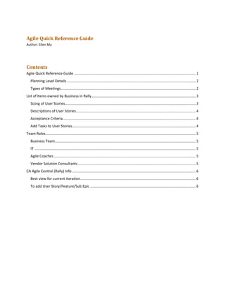 Agile Quick Reference Guide
Author: Ellen Ma
Contents
Agile Quick Reference Guide ........................................................................................................................1
Planning Level Details ...............................................................................................................................2
Types of Meetings.....................................................................................................................................2
List of Items owned by Business in Rally.......................................................................................................3
Sizing of User Stories.................................................................................................................................3
Descriptions of User Stories......................................................................................................................4
Acceptance Criteria...................................................................................................................................4
Add Tasks to User Stories..........................................................................................................................4
Team Roles....................................................................................................................................................5
Business Team...........................................................................................................................................5
IT ...............................................................................................................................................................5
Agile Coaches............................................................................................................................................5
Vendor Solution Consultants ....................................................................................................................5
CA Agile Central (Rally) Info ..........................................................................................................................6
Best view for current iteration..................................................................................................................6
To add User Story/Feature/Sub Epic ........................................................................................................6
 