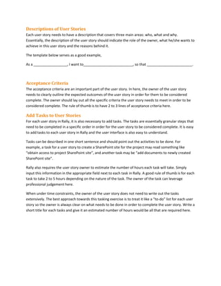 Descriptions of User Stories
Each user story needs to have a description that covers three main areas: who, what and why.
Essentially, the description of the user story should indicate the role of the owner, what he/she wants to
achieve in this user story and the reasons behind it.
The template below serves as a good example,
As a _________________, I want to_________________________, so that _______________________.
Acceptance Criteria
The acceptance criteria are an important part of the user story. In here, the owner of the user story
needs to clearly outline the expected outcomes of the user story in order for them to be considered
complete. The owner should lay out all the specific criteria the user story needs to meet in order to be
considered complete. The rule of thumb is to have 2 to 3 lines of acceptance criteria here.
Add Tasks to User Stories
For each user story in Rally, it is also necessary to add tasks. The tasks are essentially granular steps that
need to be completed in a specific order in order for the user story to be considered complete. It is easy
to add tasks to each user story in Rally and the user interface is also easy to understand.
Tasks can be described in one short sentence and should point out the activities to be done. For
example, a task for a user story to create a SharePoint site for the project may read something like
“obtain access to project SharePoint site”, and another task may be “add documents to newly created
SharePoint site”.
Rally also requires the user story owner to estimate the number of hours each task will take. Simply
input this information in the appropriate field next to each task in Rally. A good rule of thumb is for each
task to take 2 to 5 hours depending on the nature of the task. The owner of the task can leverage
professional judgement here.
When under time constraints, the owner of the user story does not need to write out the tasks
extensively. The best approach towards this tasking exercise is to treat it like a “to-do” list for each user
story so the owner is always clear on what needs to be done in order to complete the user story. Write a
short title for each tasks and give it an estimated number of hours would be all that are required here.
 