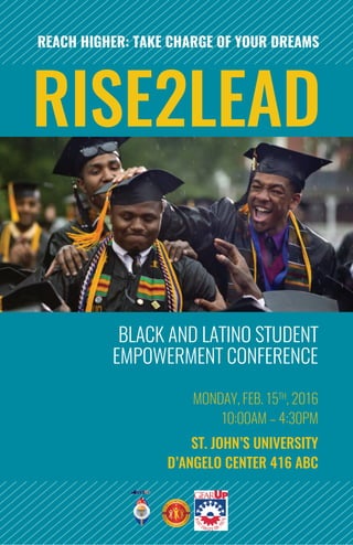 BLACK AND LATINO STUDENT
EMPOWERMENT CONFERENCE
MONDAY, FEB. 15TH
, 2016
10:00AM – 4:30PM
ST. JOHN’S UNIVERSITY
D’ANGELO CENTER 416 ABC
RISE2LEAD
REACH HIGHER: TAKE CHARGE OF YOUR DREAMS
 
