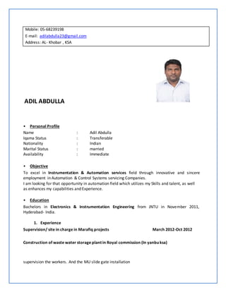 Mobile: 05-68239198
E-mail: adilabdulla23@gmail.com
Address: AL- Khobar , KSA
ADIL ABDULLA
• Personal Profile
Name : Adil Abdulla
Iqama Status : Transferable
Nationality : Indian
Marital Status : married
Availability : Immediate
• Objective
To excel in Instrumentation & Automation services field through innovative and sincere
employment in Automation & Control Systems servicing Companies.
I am looking for that opportunity in automation field which utilizes my Skills and talent, as well
as enhances my capabilities and Experience.
• Education
Bachelors in Electronics & Instrumentation Engineering from JNTU in November 2011,
Hyderabad- India.
1. Experience
Supervision/ site in charge in Marafiq projects March 2012-Oct 2012
Construction of waste water storage plant in Royal commission (In yanbu ksa)
supervision the workers. And the MU slide gate installation
 