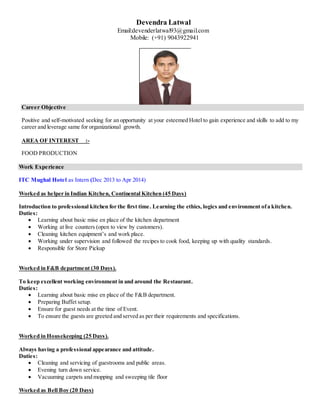Devendra Latwal
Email:devenderlatwal93@gmail.com
Mobile: (+91) 9043922941
Career Objective
Positive and self-motivated seeking for an opportunity at your esteemed Hotel to gain experience and skills to add to my
career and leverage same for organizational growth.
AREA OF INTEREST :-
FOOD PRODUCTION
Work Experience
ITC Mughal Hotel as Intern (Dec 2013 to Apr 2014)
Worked as helper in Indian Kitchen, Continental Kitchen (45 Days)
Introduction to professional kitchen for the first time. Learning the ethics, logics and environment ofa kitchen.
Duties:
 Learning about basic mise en place of the kitchen department
 Working at live counters (open to view by customers).
 Cleaning kitchen equipment’s and work place.
 Working under supervision and followed the recipes to cook food, keeping up with quality standards.
 Responsible for Store Pickup
Worked in F&B department (30 Days).
To keep excellent working environment in and around the Restaurant.
Duties:
 Learning about basic mise en place of the F&B department.
 Preparing Buffet setup.
 Ensure for guest needs at the time of Event.
 To ensure the guests are greeted and served as per their requirements and specifications.
Worked in Housekeeping (25 Days).
Always having a professional appearance and attitude.
Duties:
 Cleaning and servicing of guestrooms and public areas.
 Evening turn down service.
 Vacuuming carpets and mopping and sweeping tile floor
Worked as Bell Boy (20 Days)
 
