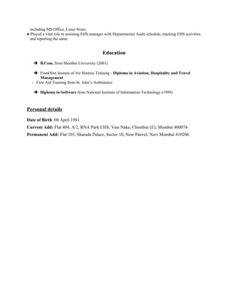 including MS Office, Lotus Notes.
● Played a vital role in assisting EHS manager with Departmental Audit schedule, tracking EHS activities
and reporting the same.
Education
 B.Com. from Mumbai University (2001)
 Frankfinn Insitute of Air Hostess Training - Diploma in Aviation, Hospitality and Travel
Management
- First Aid Training from St. John’s Ambulance
 Diploma in Software from National Institute of Information Technology (1999)
Personal details
Date of Birth: 08 April 1981
Current Add: Flat 404, A/2, RNA Park CHS, Vasi Naka, Chembur (E), Mumbai 400074
Permanent Add: Flat 103, Sharada Palace, Sector 10, New Panvel, Navi Mumbai 410206.
 