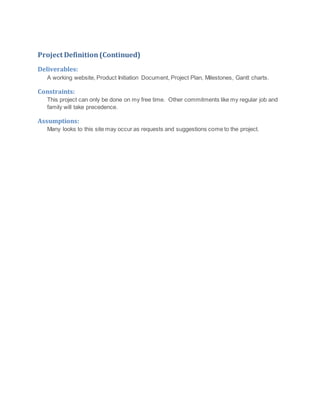 Project Definition(Continued)
Deliverables:
A working website, Product Initiation Document, Project Plan, Milestones, Gantt charts.
Constraints:
This project can only be done on my free time. Other commitments like my regular job and
family will take precedence.
Assumptions:
Many looks to this site may occur as requests and suggestions come to the project.
 