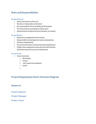 Roles and Responsibilities
ProductOwner
• Define the featuresof the site
• Decide onrelease date andcontent
• Be responsible forthe profitabilityof the product
• Prioritize featuresaccordingtomarketvalue
• Adjustfeaturesandpriorityeveryiteration,asneeded
ScrumMaster
• Represents managementtothe project
• Responsible forenactingScrumvaluesandpractices
• Removesimpediments
• Ensure that the teamis fullyfunctionalandproductive
• Enable close cooperationacrossall rolesandfunctions
Shieldthe teamfromexternal interferences
ScrumTeam
• Cross-functional:
• Developers
• Testers
• User experience designers
• Scribe
•
Project OrganizationChart/ Structure Diagram
Names of
Project Sponsor
Project Manager
Project Team
 