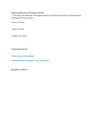 Human Resource Requirements
*** Beingthe onlyindividual in the organizationthisisnotnecessarytofill out.Ionlyleave these
headingsinforfuture projects
Project Team:
Support Staff:
Additional Staff:
Project Control
Monitoring mechanisms:
Communication channels and Schedules
Quality Control
 