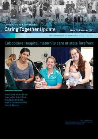 Issue 2 | November 2015Caring Together Update
Caboolture and Kilcoy Hospital
Metro North Hospital and Health Service
Mums and mums-to-be
have voted Caboolture
Hospital one of the
best in Queensland for
maternity care.
Caboolture Hospital Director of Nursing and
Midwifery Anne Clayton said a recent statewide
survey found that local women are very happy
with the maternity care they receive before,
during and following birth at our hospital.
“The overall satisfaction for antenatal care
was a stand out with 81 per cent of mothers
rating our antenatal care as very good; this is
eight per cent higher than the average for other
public hospitals in Queensland,” she said.
“In addition, the overall satisfaction for care
during birth and home visits was significantly
higher than the average score for other public
maternity services across the state.”
Caboolture Hospital’s maternity care was also
identified as the leading Queensland public
hospital for a range of patient experience
criteria including the opportunity to participate
in maternity care at home and the patient’s
choice whether labour would be induced.
“Seventy-three per cent of women felt like
they had a choice of whether they would be
induced; this was 12 per cent higher than the
state average,” Anne said.
“Women trusted our doctors and midwives
because they felt listened to and treated with
kindness and understanding.”
Anne said the survey results provided valuable
insights into patient experiences, but also
highlighted some areas in the maternity unit
that could be improved on into the future.
“In particular, women were saying that we
could improve our education and support
more around breastfeeding and the emotional
changes they may be experiences after birth,”
Anne said.
“We also plan in the future to provide further
opportunities for mothers to discuss their
labour immediately after the birth of their
newborn with clinicians.”
The report is available at https://www.health.
qld.gov.au/system-governance/performance/
patient-experience/default.asp
Rachel Robinson and Sumeet Singh
Caboolture Hospital maternity care at state forefront
 