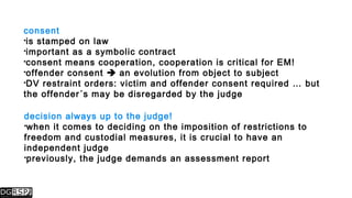 consent
is stamped on law
important as a symbolic contract
consent means cooperation, cooperation is critical for EM!
offender consent  an evolution from object to subject
DV restraint orders: victim and offender consent required … but
the offender´s may be disregarded by the judge
decision always up to the judge!
when it comes to deciding on the imposition of restrictions to
freedom and custodial measures, it is crucial to have an
independent judge
previously, the judge demands an assessment report
 