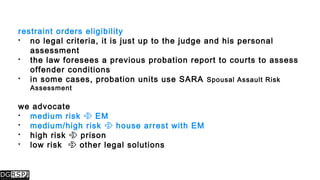restraint orders eligibility
 no legal criteria, it is just up to the judge and his personal
assessment
 the law foresees a previous probation report to courts to assess
offender conditions
 in some cases, probation units use SARA Spousal Assault Risk
Assessment
we advocate
 medium risk  EM
 medium/high risk  house arrest with EM
 high risk  prison
 low risk  other legal solutions
 