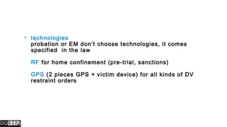  technologies
probation or EM don’t choose technologies, it comes
specified in the law
RF for home confinement (pre-trial, sanctions)
GPS (2 pieces GPS + victim device) for all kinds of DV
restraint orders
 