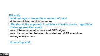 EM units
must manage a tremendous amount of data!
violation of land exclusion zones
offender-victim approach in mobile exclusion zones, regardless
of who approaches whom
loss of telecommunications and GPS signal
loss of connection between bracelet and GPS machines
among many others
exhausting work
 
