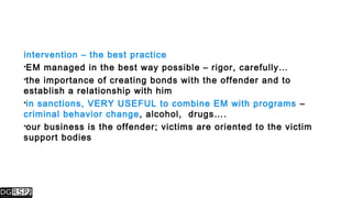 intervention – the best practice
EM managed in the best way possible – rigor, carefully…
the importance of creating bonds with the offender and to
establish a relationship with him
in sanctions, VERY USEFUL to combine EM with programs –
criminal behavior change, alcohol, drugs….
our business is the offender; victims are oriented to the victim
support bodies
 