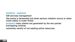 incidents - response
EM services management
the police is demanded just when serious violation occurs or when
victim safety is under threat
prudence many alarms are generated by the two parties
overlapping routines
extremely careful of not wasting police resources
 