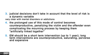 3. judicial decisions don't take in account that the level of risk is
a dynamic variable
very clear with mental disorders or addictions
4. the prolonged use of this mode of control becomes
counterproductive, penalizing the victim and the offender even
complicating the mourning process by keeping them
"artificially linked together”
5. EM should be a short term intervention (up to 1 year); long
term interventions are counterproductive, saturating, perverse
and expensive
 