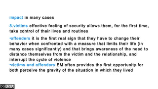 impact in many cases
8.victims effective feeling of security allows them, for the first time,
take control of their lives and routines
•offenders it is the first real sign that they have to change their
behavior when confronted with a measure that limits their life (in
many cases significantly) and that brings awareness of the need to
distance themselves from the victim and the relationship, and
interrupt the cycle of violence
•victims and offenders EM often provides the first opportunity for
both perceive the gravity of the situation in which they lived
 
