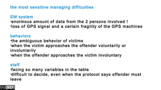 the most sensitive managing difficulties
EM system
enormous amount of data from the 2 persons involved !
loss of GPS signal and a certain fragility of the GPS machines
behaviors
the ambiguous behavior of victims
when the victim approaches the offender voluntarily or
involuntarily
when the offender approaches the victim involuntary
staff
facing so many variables in the table
difficult to decide, even when the protocol says offender must
leave
 