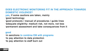 DOES ELECTRONIC MONITORING FIT IN THE APPROACH TOWARDS
DOMESTIC VIOLENCE?
yes, if some cautions are taken, mainly
good technology
good protocols / manual of procedures / guide lines
adequate eligibility: medium risk, not more, not less
permanent assessment and take consequences from it
good
in sanctions to combine EM with programs
to pay attention to data protection
to pay attention to staff burn out
 