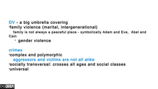 DV - a big umbrella covering
family violence (marital, intergenerational)
family is not always a peaceful place - symbolically Adam and Eve, Abel and
Cain
 gender violence
crimes
complex and polymorphic
aggressors and victims are not all alike
socially transversal: crosses all ages and social classes
universal
 