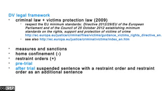 DV legal framework
 criminal law + victims protection law (2009)
 respect the EU minimum standards: Directive 2012/29/EU of the European
Parliament and of the Council of 25 October 2012 establishing minimum
standards on the rights, support and protection of victims of crime
http://ec.europa.eu/justice/criminal/files/victims/guidance_victims_rights_directive_en.p
 see also http://ec.europa.eu/justice/criminal/victims/index_en.htm
 measures and sanctions
 home confinement (-)
 restraint orders (+)
 pre-trial
 after trial suspended sentence with a restraint order and restraint
order as an additional sentence
 