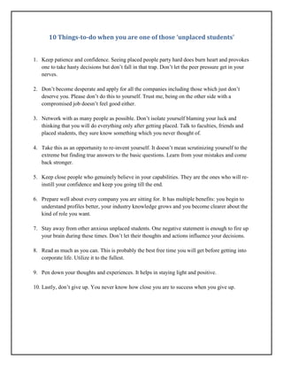 10 Things-to-do when you are one of those ‘unplaced students’
1. Keep patience and confidence. Seeing placed people party hard does burn heart and provokes
one to take hasty decisions but don’t fall in that trap. Don’t let the peer pressure get in your
nerves.
2. Don’t become desperate and apply for all the companies including those which just don’t
deserve you. Please don’t do this to yourself. Trust me, being on the other side with a
compromised job doesn’t feel good either.
3. Network with as many people as possible. Don’t isolate yourself blaming your luck and
thinking that you will do everything only after getting placed. Talk to faculties, friends and
placed students, they sure know something which you never thought of.
4. Take this as an opportunity to re-invent yourself. It doesn’t mean scrutinizing yourself to the
extreme but finding true answers to the basic questions. Learn from your mistakes and come
back stronger.
5. Keep close people who genuinely believe in your capabilities. They are the ones who will re-
instill your confidence and keep you going till the end.
6. Prepare well about every company you are sitting for. It has multiple benefits: you begin to
understand profiles better, your industry knowledge grows and you become clearer about the
kind of role you want.
7. Stay away from other anxious unplaced students. One negative statement is enough to fire up
your brain during these times. Don’t let their thoughts and actions influence your decisions.
8. Read as much as you can. This is probably the best free time you will get before getting into
corporate life. Utilize it to the fullest.
9. Pen down your thoughts and experiences. It helps in staying light and positive.
10. Lastly, don’t give up. You never know how close you are to success when you give up.
 