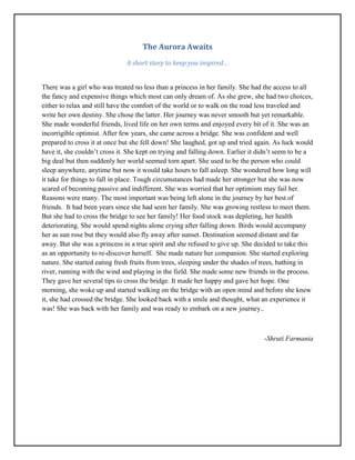 The Aurora Awaits
A short story to keep you inspired…
There was a girl who was treated no less than a princess in her family. She had the access to all
the fancy and expensive things which most can only dream of. As she grew, she had two choices,
either to relax and still have the comfort of the world or to walk on the road less traveled and
write her own destiny. She chose the latter. Her journey was never smooth but yet remarkable.
She made wonderful friends, lived life on her own terms and enjoyed every bit of it. She was an
incorrigible optimist. After few years, she came across a bridge. She was confident and well
prepared to cross it at once but she fell down! She laughed, got up and tried again. As luck would
have it, she couldn’t cross it. She kept on trying and falling down. Earlier it didn’t seem to be a
big deal but then suddenly her world seemed torn apart. She used to be the person who could
sleep anywhere, anytime but now it would take hours to fall asleep. She wondered how long will
it take for things to fall in place. Tough circumstances had made her stronger but she was now
scared of becoming passive and indifferent. She was worried that her optimism may fail her.
Reasons were many. The most important was being left alone in the journey by her best of
friends. It had been years since she had seen her family. She was growing restless to meet them.
But she had to cross the bridge to see her family! Her food stock was depleting, her health
deteriorating. She would spend nights alone crying after falling down. Birds would accompany
her as sun rose but they would also fly away after sunset. Destination seemed distant and far
away. But she was a princess in a true spirit and she refused to give up. She decided to take this
as an opportunity to re-discover herself. She made nature her companion. She started exploring
nature. She started eating fresh fruits from trees, sleeping under the shades of trees, bathing in
river, running with the wind and playing in the field. She made some new friends in the process.
They gave her several tips to cross the bridge. It made her happy and gave her hope. One
morning, she woke up and started walking on the bridge with an open mind and before she knew
it, she had crossed the bridge. She looked back with a smile and thought, what an experience it
was! She was back with her family and was ready to embark on a new journey..
-Shruti Farmania
 