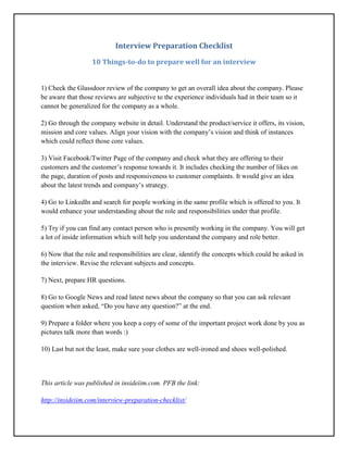 Interview Preparation Checklist
10 Things-to-do to prepare well for an interview
1) Check the Glassdoor review of the company to get an overall idea about the company. Please
be aware that those reviews are subjective to the experience individuals had in their team so it
cannot be generalized for the company as a whole.
2) Go through the company website in detail. Understand the product/service it offers, its vision,
mission and core values. Align your vision with the company’s vision and think of instances
which could reflect those core values.
3) Visit Facebook/Twitter Page of the company and check what they are offering to their
customers and the customer’s response towards it. It includes checking the number of likes on
the page, duration of posts and responsiveness to customer complaints. It would give an idea
about the latest trends and company’s strategy.
4) Go to LinkedIn and search for people working in the same profile which is offered to you. It
would enhance your understanding about the role and responsibilities under that profile.
5) Try if you can find any contact person who is presently working in the company. You will get
a lot of inside information which will help you understand the company and role better.
6) Now that the role and responsibilities are clear, identify the concepts which could be asked in
the interview. Revise the relevant subjects and concepts.
7) Next, prepare HR questions.
8) Go to Google News and read latest news about the company so that you can ask relevant
question when asked, “Do you have any question?” at the end.
9) Prepare a folder where you keep a copy of some of the important project work done by you as
pictures talk more than words :)
10) Last but not the least, make sure your clothes are well-ironed and shoes well-polished.
This article was published in insideiim.com. PFB the link:
http://insideiim.com/interview-preparation-checklist/
 
