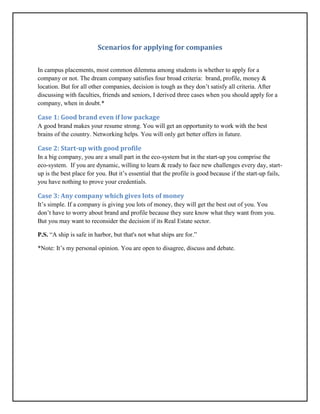 Scenarios for applying for companies
In campus placements, most common dilemma among students is whether to apply for a
company or not. The dream company satisfies four broad criteria: brand, profile, money &
location. But for all other companies, decision is tough as they don’t satisfy all criteria. After
discussing with faculties, friends and seniors, I derived three cases when you should apply for a
company, when in doubt.*
Case 1: Good brand even if low package
A good brand makes your resume strong. You will get an opportunity to work with the best
brains of the country. Networking helps. You will only get better offers in future.
Case 2: Start-up with good profile
In a big company, you are a small part in the eco-system but in the start-up you comprise the
eco-system. If you are dynamic, willing to learn & ready to face new challenges every day, start-
up is the best place for you. But it’s essential that the profile is good because if the start-up fails,
you have nothing to prove your credentials.
Case 3: Any company which gives lots of money
It’s simple. If a company is giving you lots of money, they will get the best out of you. You
don’t have to worry about brand and profile because they sure know what they want from you.
But you may want to reconsider the decision if its Real Estate sector.
P.S. “A ship is safe in harbor, but that's not what ships are for.”
*Note: It’s my personal opinion. You are open to disagree, discuss and debate.
 